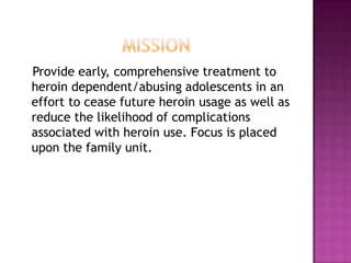 Provide early, comprehensive treatment to
heroin dependent/abusing adolescents in an
effort to cease future heroin usage as well as
reduce the likelihood of complications
associated with heroin use. Focus is placed
upon the family unit.
 