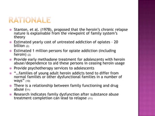    Stanton, et al. (1978), proposed that the heroin’s chronic relapse
    nature is explainable from the viewpoint of family system’s
    theory
   Estimated yearly cost of untreated addiction of opiates – 20
    billion (2)
   Estimated 1 million persons for opiate addiction (including
    heroin) (2)
   Provide early methadone treatment for adolescents with heroin
    abuse/dependence to aid these persons in ceasing heroin usage
   Provide psychotherapy services to adolescents
   “…families of young adult heroin addicts tend to differ from
    normal families or other dysfunctional families in a number of
    ways” (10)
   There is a relationship between family functioning and drug
    abuse (11)
   Research indicates family dysfunction after substance abuse
    treatment completion can lead to relapse (11)
 