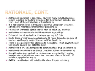    Methadone treatment is beneficial, however, many individuals do not
    remain in active methadone treatment for the minimum period of one
    year – most of these individuals will replapse (2)
   It is not uncommon for individuals to continue using upon treatment
    admission to methadone maintenance programs (2)
   Financially, untreated opiate addicts rack up about $20 billion (2)
   Methadone maintenance is a valid treatment approach (2)
   Estimated cost of methadone treatment per day is $13 (5)
   Single doses of methadone can last up to 36 hours depending on dose of
    course – significantly longer time period than heroin (7)
   There is also possibility for addiction to methadone, which psychotherapy
    will help to address this potential issue
   Methadone is low cost compared to other potential drug treatments (8)
   Methadone considered to be choice treatment for opiate addiction (9)
   Detoxification from methadone relapse rates are quite high ranging
    anywhere from 50-90% one year after treatment – hence inclusion of
    mandatory psychotherapy (9)
   OVERALL: methadone will stabilize the client for psychotherapy
 