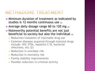  Minimum duration of treatment as indicated by
  studies is 12 months continuous use (2)
 Average daily dosage range 60 to 120 mg (2)
 Noteworthy potential benefits are not just
  beneficial to society but also the individual (2)
       Reduction/ceasation of injectable drug use
       Common diseases acquired through injected drugs
        include: HIV, STDs, hepatitis C/B, bacterial
        infections, etc (2)
       Reduction in overdose risk
       Reduction in mortality risk
       Family stability improvements
       Possible reduction in criminal activity
 