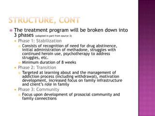    The treatment program will be broken down into
    3 phases (adapted in part from source 3)
       Phase 1: Stabilization
           Consists of recognition of need for drug abstinence,
            initial administration of methadone, struggles with
            continued heroin use, psychotherapy to address
            struggles, etc.
           Minimum duration of 8 weeks
       Phase 2: Transition
           Targeted at learning about and the management of
            addiction process (including withdrawal), motivation
            development, increased focus on family infrastructure
            and client’s role in family
       Phase 3: Community
           Focus upon development of prosocial community and
            family connections
 