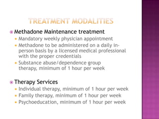  Methadone     Maintenance treatment
    Mandatory weekly physician appointment
    Methadone to be administered on a daily in-
     person basis by a licensed medical professional
     with the proper credentials
    Substance abuse/dependence group
     therapy, minimum of 1 hour per week

 Therapy    Services
    Individual therapy, minimum of 1 hour per week
    Family therapy, minimum of 1 hour per week
    Psychoeducation, minimum of 1 hour per week
 