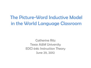The Picture-Word Inductive Model
in the World Language Classroom


            Catherine Ritz
        Texas A&M University
      EDCI 646: Instruction Theory
             June 29, 2012
 