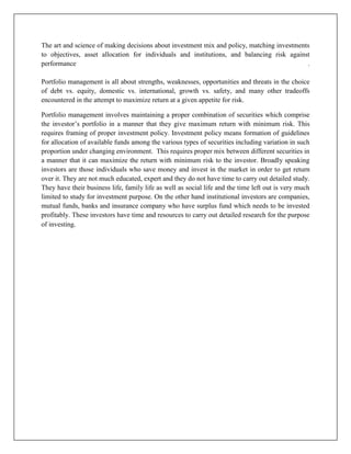 The art and science of making decisions about investment mix and policy, matching investments
to objectives, asset allocation for individuals and institutions, and balancing risk against
performance                                                                                 .

Portfolio management is all about strengths, weaknesses, opportunities and threats in the choice
of debt vs. equity, domestic vs. international, growth vs. safety, and many other tradeoffs
encountered in the attempt to maximize return at a given appetite for risk.

Portfolio management involves maintaining a proper combination of securities which comprise
the investor‟s portfolio in a manner that they give maximum return with minimum risk. This
requires framing of proper investment policy. Investment policy means formation of guidelines
for allocation of available funds among the various types of securities including variation in such
proportion under changing environment. This requires proper mix between different securities in
a manner that it can maximize the return with minimum risk to the investor. Broadly speaking
investors are those individuals who save money and invest in the market in order to get return
over it. They are not much educated, expert and they do not have time to carry out detailed study.
They have their business life, family life as well as social life and the time left out is very much
limited to study for investment purpose. On the other hand institutional investors are companies,
mutual funds, banks and insurance company who have surplus fund which needs to be invested
profitably. These investors have time and resources to carry out detailed research for the purpose
of investing.
 