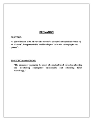 DEFINATION
PORTFOLIO:

As per definition of SEBI Portfolio means “a collection of securities owned by
an investor”. It represents the total holdings of securities belonging to any
person".




PORTFOLIO MANAGEMENT:

   “The process of managing the assets of a mutual fund, including choosing
   and monitoring appropriate investments and allocating funds
   accordingly.”
 