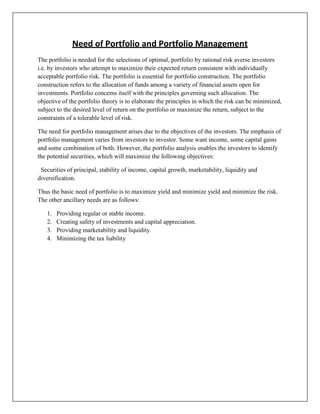 Need of Portfolio and Portfolio Management
The portfolio is needed for the selections of optimal, portfolio by rational risk averse investors
i.e. by investors who attempt to maximize their expected return consistent with individually
acceptable portfolio risk. The portfolio is essential for portfolio construction. The portfolio
construction refers to the allocation of funds among a variety of financial assets open for
investments. Portfolio concerns itself with the principles governing such allocation. The
objective of the portfolio theory is to elaborate the principles in which the risk can be minimized,
subject to the desired level of return on the portfolio or maximize the return, subject to the
constraints of a tolerable level of risk.

The need for portfolio management arises due to the objectives of the investors. The emphasis of
portfolio management varies from investors to investor. Some want income, some capital gains
and some combination of both. However, the portfolio analysis enables the investors to identify
the potential securities, which will maximize the following objectives:

 Securities of principal, stability of income, capital growth, marketability, liquidity and
diversification.

Thus the basic need of portfolio is to maximize yield and minimize yield and minimize the risk.
The other ancillary needs are as follows:

   1.   Providing regular or stable income.
   2.   Creating safety of investments and capital appreciation.
   3.   Providing marketability and liquidity.
   4.   Minimizing the tax liability
 