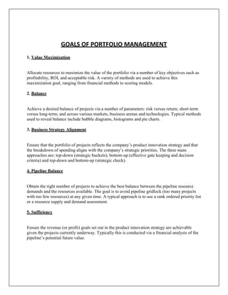 GOALS OF PORTFOLIO MANAGEMENT
1. Value Maximization


Allocate resources to maximize the value of the portfolio via a number of key objectives such as
profitability, ROI, and acceptable risk. A variety of methods are used to achieve this
maximization goal, ranging from financial methods to scoring models.

2. Balance


Achieve a desired balance of projects via a number of parameters: risk versus return; short-term
versus long-term; and across various markets, business arenas and technologies. Typical methods
used to reveal balance include bubble diagrams, histograms and pie charts.

3. Business Strategy Alignment


Ensure that the portfolio of projects reflects the company‟s product innovation strategy and that
the breakdown of spending aligns with the company‟s strategic priorities. The three main
approaches are: top-down (strategic buckets); bottom-up (effective gate keeping and decision
criteria) and top-down and bottom-up (strategic check).

4. Pipeline Balance


Obtain the right number of projects to achieve the best balance between the pipeline resource
demands and the resources available. The goal is to avoid pipeline gridlock (too many projects
with too few resources) at any given time. A typical approach is to use a rank ordered priority list
or a resource supply and demand assessment.

5. Sufficiency


Ensure the revenue (or profit) goals set out in the product innovation strategy are achievable
given the projects currently underway. Typically this is conducted via a financial analysis of the
pipeline‟s potential future value.
 