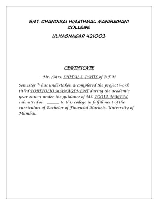 Smt. Chandibai Himathmal Mansukhani
                         College

                 Ulhasnagar 421003




                       CERTIFICATE
            Mr. /Mrs. SHITAL S. PATIL of B.F.M

Semester V has undertaken & completed the project work
titled PORTFOLIO MANAGEMENT during the academic
year 2010-11 under the guidance of MS. POOJA NAGPAL
submitted on         to this college in fulfillment of the
curriculum of Bachelor of Financial Markets. University of
Mumbai.
 