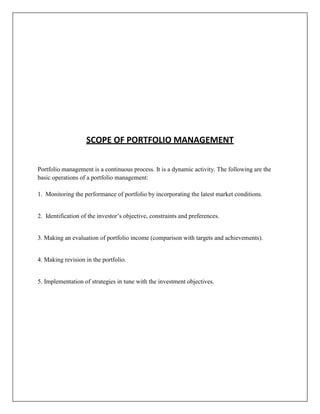 SCOPE OF PORTFOLIO MANAGEMENT


Portfolio management is a continuous process. It is a dynamic activity. The following are the
basic operations of a portfolio management:

1. Monitoring the performance of portfolio by incorporating the latest market conditions.


2. Identification of the investor‟s objective, constraints and preferences.


3. Making an evaluation of portfolio income (comparison with targets and achievements).


4. Making revision in the portfolio.


5. Implementation of strategies in tune with the investment objectives.
 