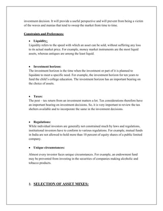 investment decision. It will provide a useful perspective and will prevent from being a victim
of the waves and manias that tend to sweep the market from time to time.

Constraints and Preferences:

        Liquidity:
   Liquidity refers to the speed with which an asset can be sold, without suffering any loss
   to its actual market price. For example, money market instruments are the most liquid
   assets, whereas antiques are among the least liquid.



       Investment horizon:
   The investment horizon is the time when the investment or part of it is planned to
   liquidate to meet a specific need. For example, the investment horizon for ten years to
   fund the child‟s college education. The investment horizon has an important bearing on
   the choice of assets.



       Taxes:
   The post – tax return from an investment matters a lot. Tax considerations therefore have
   an important bearing on investment decisions. So, it is very important to review the tax
   shelters available and to incorporate the same in the investment decisions.



       Regulations:
   While individual investors are generally not constrained much by laws and regulations,
   institutional investors have to conform to various regulations. For example, mutual funds
   in India are not allowed to hold more than 10 percent of equity shares of a public limited
   company.

       Unique circumstances:

   Almost every investor faces unique circumstances. For example, an endowment fund
   may be prevented from investing in the securities of companies making alcoholic and
   tobacco products.




   2. SELECTION OF ASSET MIXES:
 