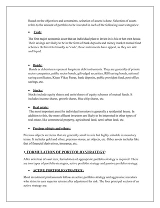 Based on the objectives and constraints, selection of assets is done. Selection of assets
   refers to the amount of portfolio to be invested in each of the following asset categories:

        Cash:

   The first major economic asset that an individual plan to invest in is his or her own house.
   Their savings are likely to be in the form of bank deposits and money market mutual fund
   schemes. Referred to broadly as „cash‟, these instruments have appeal, as they are safe
   and liquid.



       Bonds:
    Bonds or debentures represent long-term debt instruments. They are generally of private
   sector companies, public sector bonds, gilt-edged securities, RBI saving bonds, national
   saving certificates, Kisan Vikas Patras, bank deposits, public provident fund, post office
   savings, etc.

       Stocks:
   Stocks include equity shares and units/shares of equity schemes of mutual funds. It
   includes income shares, growth shares, blue chip shares, etc.

       Real estate:
    The most important asset for individual investors is generally a residential house. In
   addition to this, the more affluent investors are likely to be interested in other types of
   real estate, like commercial property, agricultural land, semi-urban land, etc.

       Precious objects and others:

Precious objects are items that are generally small in size but highly valuable in monetary
terms. It includes gold and silver, precious stones, art objects, etc. Other assets includes like
that of financial derivatives, insurance, etc.

3. FORMULATION OF PORTFOLIO STRATEGY:

After selection of asset mix, formulation of appropriate portfolio strategy is required. There
are two types of portfolio strategies, active portfolio strategy and passive portfolio strategy.

       ACTIVE PORTFOLIO STRATEGY:

Most investment professionals follow an active portfolio strategy and aggressive investors
who strive to earn superior returns after adjustment for risk. The four principal vectors of an
active strategy are:
 