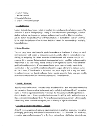 1. Market Timing
2. Sector Rotation
3. Security Selection
4. Use of a specialized concept

1. Market timing:

Market timing is based on an explicit or implicit forecast of general market movements. The
advocates of market timing employ a variety of tools like business cycle analysis, advance-
decline analysis, moving average analysis, and econometric models. The forecast of the
general market movement derived with the help of one or more of these tools are tempered
by the subjective judgment of the investor. Often, of course, the investor may go largely by
his market sense.

2. Sector Rotation:

The concept of sector rotation can be applied to stocks as well as bonds. It is however, used
more commonly with respect to stock component of portfolio where it essentially involves
shifting the weightings for various industrial sectors based on their assessed outlook. For
example if it is assumed that cement and pharmaceutical sectors would do well compared to
other sectors in the forthcoming period, one may overweight these sectors, relative to their
position in market portfolio. With respect to bonds, sector rotation implies a shift in the
composition of the bond portfolio in terms of quality, coupon rate, term to maturity and so
on. For example, if there is a rise in the interest rates, there may be shift in long term bonds
to medium term or even short-term bonds. But we should remember that a long-term bond is
more sensitive to interest rate variation compared to a short-term bond.


3. Security Selection:

 Security selection involves a search for under priced securities. If an investor resort to active
stock selection, he may employ fundamental and or technical analysis to identify stocks that
seems to promise superior returns and overweight the stock component of his portfolio on
them. Likewise, stocks that are perceived to be unattractive will be under weighted relative to
their position in the market portfolio. As far as bonds are concerned, security selection calls
for choosing bonds that offer the highest yield to maturity at a given level of risk.

4. Use of a specialized Investment Concept:

A fourth possible approach to achieve superior returns is to employ a specialized concept or
philosophy, particularly with respect to investment in stocks. As Charles D. Ellis words says,
a possible way to enhance returns “is to develop a profound and valid insight into the forces
 