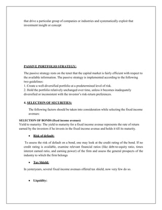 that drive a particular group of companies or industries and systematically exploit that
   investment insight or concept




   PASSIVE PORTFOLIO STRATEGY:

   The passive strategy rests on the tenet that the capital market is fairly efficient with respect to
   the available information. The passive strategy is implemented according to the following
   two guidelines:
   1. Create a well-diversified portfolio at a predetermined level of risk.
   2. Hold the portfolio relatively unchanged over time, unless it becomes inadequately
   diversified or inconsistent with the investor‟s risk-return preferences.

   4. SELECTION OF SECURITIES:

       The following factors should be taken into consideration while selecting the fixed income
       avenues:

SELECTION OF BONDS (fixed income avenues)
Yield to maturity: The yield to maturity for a fixed income avenue represents the rate of return
earned by the investors if he invests in the fixed income avenue and holds it till its maturity.

           Risk of default:

    To assess the risk of default on a bond, one may look at the credit rating of the bond. If no
   credit rating is available, examine relevant financial ratios (like debt-to-equity ratio, times
   interest earned ratio, and earning power) of the firm and assess the general prospects of the
   industry to which the firm belongs

           Tax Shield:

   In yesteryears, several fixed income avenues offered tax shield, now very few do so.


           Liquidity:
 
