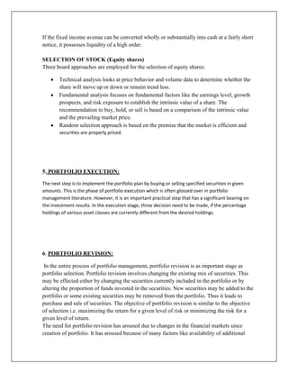 If the fixed income avenue can be converted wholly or substantially into cash at a fairly short
notice, it possesses liquidity of a high order.

SELECTION OF STOCK (Equity shares)
Three board approaches are employed for the selection of equity shares:

        Technical analysis looks at price behavior and volume data to determine whether the
        share will move up or down or remain trend less.
        Fundamental analysis focuses on fundamental factors like the earnings level, growth
        prospects, and risk exposure to establish the intrinsic value of a share. The
        recommendation to buy, hold, or sell is based on a comparison of the intrinsic value
        and the prevailing market price.
        Random selection approach is based on the premise that the market is efficient and
        securities are properly priced.




5. PORTFOLIO EXECUTION:

The next step is to implement the portfolio plan by buying or selling specified securities in given
amounts. This is the phase of portfolio execution which is often glossed over in portfolio
management literature. However, it is an important practical step that has a significant bearing on
the investment results. In the execution stage, three decision need to be made, if the percentage
holdings of various asset classes are currently different from the desired holdings.




6. PORTFOLIO REVISION:

 In the entire process of portfolio management, portfolio revision is as important stage as
portfolio selection. Portfolio revision involves changing the existing mix of securities. This
may be effected either by changing the securities currently included in the portfolio or by
altering the proportion of funds invested in the securities. New securities may be added to the
portfolio or some existing securities may be removed from the portfolio. Thus it leads to
purchase and sale of securities. The objective of portfolio revision is similar to the objective
of selection i.e. maximizing the return for a given level of risk or minimizing the risk for a
given level of return.
The need for portfolio revision has aroused due to changes in the financial markets since
creation of portfolio. It has aroused because of many factors like availability of additional
 
