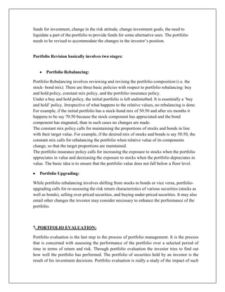 funds for investment, change in the risk attitude, change investment goals, the need to
liquidate a part of the portfolio to provide funds for some alternative uses. The portfolio
needs to be revised to accommodate the changes in the investor‟s position.


Portfolio Revision basically involves two stages:


       Portfolio Rebalancing:

Portfolio Rebalancing involves reviewing and revising the portfolio composition (i.e. the
stock- bond mix). There are three basic policies with respect to portfolio rebalancing: buy
and hold policy, constant mix policy, and the portfolio insurance policy.
Under a buy and hold policy, the initial portfolio is left undisturbed. It is essentially a „buy
and hold‟ policy. Irrespective of what happens to the relative values, no rebalancing is done.
For example, if the initial portfolio has a stock-bond mix of 50:50 and after six months it
happens to be say 70:50 because the stock component has appreciated and the bond
component has stagnated, than in such cases no changes are made.
The constant mix policy calls for maintaining the proportions of stocks and bonds in line
with their target value. For example, if the desired mix of stocks and bonds is say 50:50, the
constant mix calls for rebalancing the portfolio when relative value of its components
change, so that the target proportions are maintained.
The portfolio insurance policy calls for increasing the exposure to stocks when the portfolio
appreciates in value and decreasing the exposure to stocks when the portfolio depreciates in
value. The basic idea is to ensure that the portfolio value does not fall below a floor level.

   Portfolio Upgrading:

While portfolio rebalancing involves shifting from stocks to bonds or vice versa, portfolio-
upgrading calls for re-assessing the risk return characteristics of various securities (stocks as
well as bonds), selling over-priced securities, and buying under-priced securities. It may also
entail other changes the investor may consider necessary to enhance the performance of the
portfolio.



7. PORTFOLIO EVALUATION:

Portfolio evaluation is the last step in the process of portfolio management. It is the process
that is concerned with assessing the performance of the portfolio over a selected period of
time in terms of return and risk. Through portfolio evaluation the investor tries to find out
how well the portfolio has performed. The portfolio of securities held by an investor is the
result of his investment decisions. Portfolio evaluation is really a study of the impact of such
 