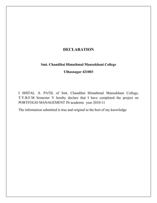 DECLARATION


               Smt. Chandibai Himathmal Mansukhani College

                               Ulhasnagar 421003




I SHITAL .S. PATIL of Smt. Chandibai Himathmal Mansukhani College,
T.Y.B.F.M Semester V hereby declare that I have completed the project on
PORTFOLIO MANAGEMENT IN academic year 2010-11

The information submitted is true and original to the best of my knowledge
 