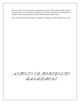 decisions. This involves quantitative measurement of actual return realized and the risk born
by the portfolio over the period of investment. It provides a mechanism for identifying the
weakness in the investment process and for improving these deficient areas.

The evaluation provides the necessary feedback for designing a better portfolio next time.




 ASPECTS OF PORTFOLIO
     MANAGEMENT
 