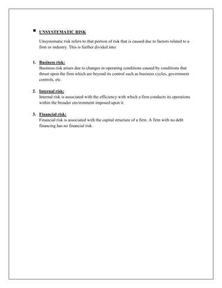    UNSYSTEMATIC RISK

    Unsystematic risk refers to that portion of risk that is caused due to factors related to a
    firm or industry. This is further divided into:


1. Business risk:
   Business risk arises due to changes in operating conditions caused by conditions that
   thrust upon the firm which are beyond its control such as business cycles, government
   controls, etc.

2. Internal risk:
   Internal risk is associated with the efficiency with which a firm conducts its operations
   within the broader environment imposed upon it.

3. Financial risk:
   Financial risk is associated with the capital structure of a firm. A firm with no debt
   financing has no financial risk.
 