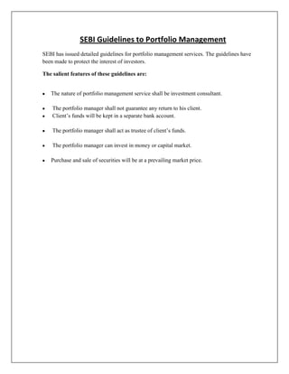 SEBI Guidelines to Portfolio Management
SEBI has issued detailed guidelines for portfolio management services. The guidelines have
been made to protect the interest of investors.

The salient features of these guidelines are:


   The nature of portfolio management service shall be investment consultant.

    The portfolio manager shall not guarantee any return to his client.
    Client‟s funds will be kept in a separate bank account.

    The portfolio manager shall act as trustee of client‟s funds.

    The portfolio manager can invest in money or capital market.

   Purchase and sale of securities will be at a prevailing market price.
 