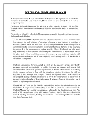 PORTFOLIO MANAGEMENT SERVICES

A Portfolio in Securities Market refers to basket of securities that a person has invested into.
Sometimes this includes Debt Instruments, Mutual Funds and even Bank Balance in addition
to regular equities.

The person designated to manage the portfolio is called Portfolio Manager. The Portfolio
Manager advises, manages and administers the securities and funds on behalf of the entrusting
client.

The service is offered by a Portfolio Manager under a specific license from Securities and
Exchange Board of India.
   As per definition of SEBI Portfolio means “a collection of securities owned by an investor”.
   It represents the total holdings of securities belonging to any person". It comprises of
   different types of assets and securities. Portfolio management refers to the management or
   administration of a portfolio of securities to protect and enhance the value of the underlying
   investment. It is the management of various securities (shares, bonds etc) and other assets
   (e.g. real estate), to meet specified investment goals for the benefit of the investors. It helps
   to reduce risk without sacrificing returns. It involves a proper investment decision with
   regards to what to buy and sell. It involves proper money management. It is also known as
   Investment Management.


   Portfolio Management Services, called, as PMS are the advisory services provided by
   corporate financial intermediaries. It enables investors to promote and protect their
   investments that help them to generate higher returns. It devotes sufficient time in reshuffling
   the investments on hand in line with the changing dynamics. It provides the skill and
   expertise to steer through these complex, volatile and dynamic times. It is a choice of
   selecting and revising spectrum of securities to it with the characteristics of an investor. It
   prevents holding of stocks of depreciating-value. It acts as a financial intermediary and is
   subject to regulatory control of SEBI.

   Under PMS, the Client and the Portfolio Manager chart out specific needs of the client and
   the Portfolio Manager manages the Portfolio in accordance with those needs. Sometimes the
   Portfolio Manager may also have separate ready schemes for the client to choose from. As a
   result of this customization, client, with his specific needs, benefits. The service level in the
   form of reporting transactions, holdings statements etc., also are comparable or even better
   than that of a mutual fund.
 