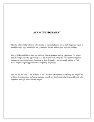 ACKNOWLEDGEMENT



I hereby acknowledge all those who directly or indirectly helped me to draft the project repot. It
would not have been possible for me to complete the task without their help and guidance.



First of all I would like to thank the principal Bhavna Motwani and the coordinator Dr. Manju
Pathak who gave me the opportunity to do this project work. They also conveyed the important
instruction from the university from time to time. Secondly, I am very much obliged of Prof.
Pooja Nagpal for giving guidance for completing the project




Last but not the least; I am thankful to the University of Mumbai for offering the project the
syllabus. I must mention my hearty gratitude towards my family, others faculties and friends who
supported me to go ahead with the project.
 