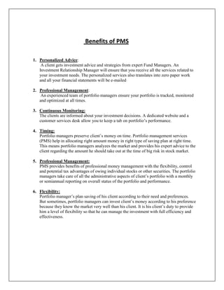 Benefits of PMS

1. Personalized Advice:
    A client gets investment advice and strategies from expert Fund Managers. An
   Investment Relationship Manager will ensure that you receive all the services related to
   your investment needs. The personalized services also translates into zero paper work
   and all your financial statements will be e-mailed

2. Professional Management:
    An experienced team of portfolio managers ensure your portfolio is tracked, monitored
   and optimized at all times.

3. Continuous Monitoring:
   The clients are informed about your investment decisions. A dedicated website and a
   customer services desk allow you to keep a tab on portfolio‟s performance.

4. Timing:
   Portfolio managers preserve client‟s money on time. Portfolio management services
   (PMS) help in allocating right amount money in right type of saving plan at right time.
   This means portfolio managers analyzes the market and provides his expert advice to the
   client regarding the amount he should take out at the time of big risk in stock market.

5. Professional Management:
   PMS provides benefits of professional money management with the flexibility, control
   and potential tax advantages of owing individual stocks or other securities. The portfolio
   managers take care of all the administrative aspects of client‟s portfolio with a monthly
   or semiannual reporting on overall status of the portfolio and performance.

6. Flexibility:
   Portfolio manager‟s plan saving of his client according to their need and preferences.
   But sometimes, portfolio managers can invest client‟s money according to his preference
   because they know the market very well than his client. It is his client‟s duty to provide
   him a level of flexibility so that he can manage the investment with full efficiency and
   effectiveness.
 