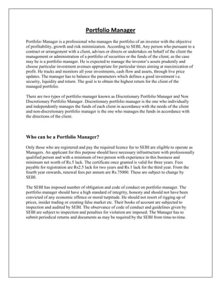 Portfolio Manager
Portfolio Manager is a professional who manages the portfolio of an investor with the objective
of profitability, growth and risk minimization. According to SEBI, Any person who pursuant to a
contract or arrangement with a client, advises or directs or undertakes on behalf of the client the
management or administration of a portfolio of securities or the funds of the client, as the case
may be is a portfolio manager. He is expected to manage the investor‟s assets prudently and
choose particular investment avenues appropriate for particular times aiming at maximization of
profit. He tracks and monitors all your investments, cash flow and assets, through live price
updates. The manager has to balance the parameters which defines a good investment i.e.
security, liquidity and return. The goal is to obtain the highest return for the client of the
managed portfolio.

There are two types of portfolio manager known as Discretionary Portfolio Manager and Non
Discretionary Portfolio Manager. Discretionary portfolio manager is the one who individually
and independently manages the funds of each client in accordance with the needs of the client
and non-discretionary portfolio manager is the one who manages the funds in accordance with
the directions of the client.



Who can be a Portfolio Manager?
Only those who are registered and pay the required licence fee to SEBI are eligible to operate as
Managers. An applicant for this purpose should have necessary infrastructure with professionally
qualified person and with a minimum of two person with experience in this business and
minimum net worth of Rs.5 lack. The certificate once granted is valid for three years. Fees
payable for registration are Rs2.5 lack for two years and Rs.1 lack for the third year. From the
fourth year onwards, renewal fees per annum are Rs.75000. These are subject to change by
SEBI.

The SEBI has imposed number of obligation and code of conduct on portfolio manager. The
portfolio manager should have a high standard of integrity, honesty and should not have been
convicted of any economic offence or moral turpitude. He should not resort of rigging up of
prices, insider trading or creating false market etc. Their books of account are subjected to
inspection and audited by SEBI. The observance of code of conduct and guidelines given by
SEBI are subject to inspection and penalties for violation are imposed. The Manager has to
submit periodical returns and documents as may be required by the SEBI from time-to-time.
 