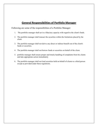 General Responsibilities of Portfolio Manager
Following are some of the responsibilities of a Portfolio Manager:

   1. The portfolio manager shall act in a fiduciary capacity with regard to the client's funds.

   2. The portfolio manager shall transact the securities within the limitations placed by the
      client.

   3. The portfolio manager shall not derive any direct or indirect benefit out of the client's
      funds or securities.

   4. The portfolio manager shall not borrow funds or securities on behalf of the client.

   5. portfolio manager shall ensure proper and timely handling of complaints from his clients
      and take appropriate action immediately

   6. The portfolio manager shall not lend securities held on behalf of clients to a third person
      except as provided under these regulations.
 