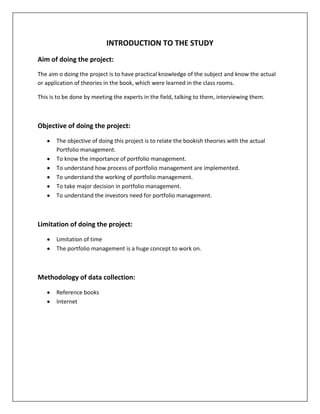 INTRODUCTION TO THE STUDY
Aim of doing the project:
The aim o doing the project is to have practical knowledge of the subject and know the actual
or application of theories in the book, which were learned in the class rooms.

This is to be done by meeting the experts in the field, talking to them, interviewing them.



Objective of doing the project:

       The objective of doing this project is to relate the bookish theories with the actual
       Portfolio management.
       To know the importance of portfolio management.
       To understand how process of portfolio management are implemented.
       To understand the working of portfolio management.
       To take major decision in portfolio management.
       To understand the investors need for portfolio management.



Limitation of doing the project:

       Limitation of time
       The portfolio management is a huge concept to work on.



Methodology of data collection:

       Reference books
       Internet
 