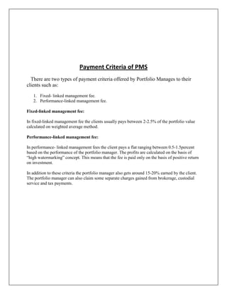 Payment Criteria of PMS
  There are two types of payment criteria offered by Portfolio Manages to their
clients such as:

   1. Fixed- linked management fee.
   2. Performance-linked management fee.

Fixed-linked management fee:

In fixed-linked management fee the clients usually pays between 2-2.5% of the portfolio value
calculated on weighted average method.

Performance-linked management fee:

In performance- linked management fees the client pays a flat ranging between 0.5-1.5percent
based on the performance of the portfolio manager. The profits are calculated on the basis of
“high watermarking” concept. This means that the fee is paid only on the basis of positive return
on investment.

In addition to these criteria the portfolio manager also gets around 15-20% earned by the client.
The portfolio manager can also claim some separate charges gained from brokerage, custodial
service and tax payments.
 