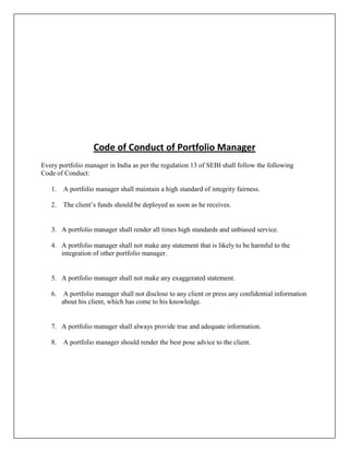 Code of Conduct of Portfolio Manager
Every portfolio manager in India as per the regulation 13 of SEBI shall follow the following
Code of Conduct:

   1. A portfolio manager shall maintain a high standard of integrity fairness.

   2. The client‟s funds should be deployed as soon as he receives.


   3. A portfolio manager shall render all times high standards and unbiased service.

   4. A portfolio manager shall not make any statement that is likely to be harmful to the
      integration of other portfolio manager.


   5. A portfolio manager shall not make any exaggerated statement.

   6. A portfolio manager shall not disclose to any client or press any confidential information
      about his client, which has come to his knowledge.


   7. A portfolio manager shall always provide true and adequate information.

   8. A portfolio manager should render the best pose advice to the client.
 