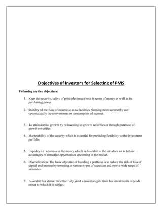 Objectives of Investors for Selecting of PMS
Following are the objectives:

   1. Keep the security, safety of principles intact both in terms of money as well as its
      purchasing power.

   2. Stability of the flow of income so as to facilities planning more accurately and
      systematically the reinvestment or consumption of income.


   3. To attain capital growth by re-investing in growth securities or through purchase of
      growth securities.

   4. Marketability of the security which is essential for providing flexibility to the investment
      portfolio.


   5. Liquidity i.e. nearness to the money which is desirable to the investors so as to take
      advantages of attractive opportunities upcoming in the market.

   6. Diversification: The basic objective of building a portfolio is to reduce the risk of loss of
      capital and income by investing in various types of securities and over a wide range of
      industries.


   7. Favorable tax status: the effectively yield a investors gets from his investments depends
      on tax to which it is subject.
 
