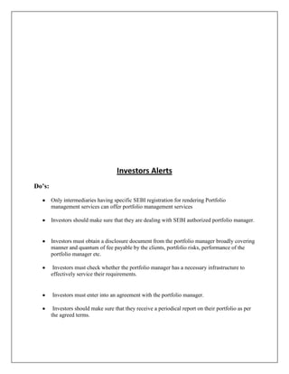 Investors Alerts
Do’s:

        Only intermediaries having specific SEBI registration for rendering Portfolio
        management services can offer portfolio management services

        Investors should make sure that they are dealing with SEBI authorized portfolio manager.


        Investors must obtain a disclosure document from the portfolio manager broadly covering
        manner and quantum of fee payable by the clients, portfolio risks, performance of the
        portfolio manager etc.

         Investors must check whether the portfolio manager has a necessary infrastructure to
        effectively service their requirements.


        Investors must enter into an agreement with the portfolio manager.

         Investors should make sure that they receive a periodical report on their portfolio as per
        the agreed terms.
 