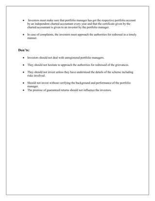 Investors must make sure that portfolio manager has got the respective portfolio account
     by an independent charted accountant every year and that the certificate given by the
     charted accountant is given to an investor by the portfolio manager.

     In case of complaints, the investors must approach the authorities for redressal in a timely
     manner.



Don’ts:

     Investors should not deal with unregistered portfolio managers.

     They should not hesitate to approach the authorities for redressed of the grievances.

     They should not invest unless they have understood the details of the scheme including
     risks involved.

     Should not invest without verifying the background and performance of the portfolio
     manager.
     The promise of guaranteed returns should not influence the investors.
 