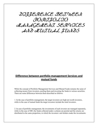 DIFFERENCE BETWEEN
       PORTFOLIO
  MANAGEMENT SERVICES
    AND MUTUAL FUNDS




 Difference between portfolio management Services and
                     mutual funds


While the concept of Portfolio Management Services and Mutual Funds remains the same of
collecting money from investors, pooling them and investing the funds in various securities.
There are some differences between them described as follows:


1. In the case of portfolio management, the target investors are high net-worth investors,
while in the case of mutual funds the target investors include the retail investors.


2. In case of portfolio management, the investments of each investor are managed separately,
while in the case of MFs the funds collected under a scheme are pooled and the returns are
distributed in the same proportion, in which the investors/ unit holders make the investments.
 