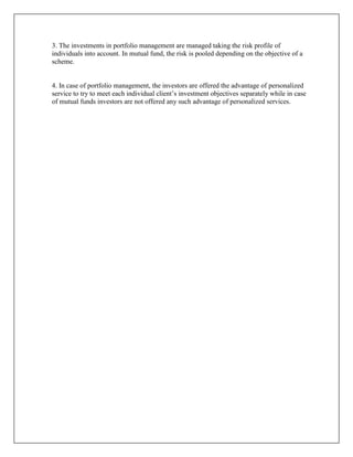 3. The investments in portfolio management are managed taking the risk profile of
individuals into account. In mutual fund, the risk is pooled depending on the objective of a
scheme.


4. In case of portfolio management, the investors are offered the advantage of personalized
service to try to meet each individual client‟s investment objectives separately while in case
of mutual funds investors are not offered any such advantage of personalized services.
 