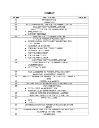 CONTENT
SR. NO.                       PARTICULARS                      PAGE NO.
  01.                        INTRODUCTION
  02.                          DEFINATION
  03.        NEED OF PORTFOLIO AND PORTFOLIO MANAGEMENT
  04.               GOALS OF PORTFOLIO MANAGEMENT
  05.             OBJECTIVE OF PORTFOLIO MANAGEMEBT
              BASIC OBJECTVE
              SUBSIDRY OBJECTIVE
  06.               SCOPE OF PORTFOLIO MANAGEMENT
                    STEPSOF PORTFOLIO MANAGEMENT
              SEPECIFICATION OF INVESMENTS OBJECTIVES AND
              CONSTRAINTS
              SELECTION OF ASSET MIX
              FORMULATION OF PORTFOLIO STRATEGY
              SELESTION OF SECURITY
              PORTFOLIO EXECUTION
              PORTFOLIO REVISION
              PORTFOLIO EVALUTION
  07.              ASPECTS OF PORTFOLIO MANAGEMENT
  08.            TYPES OF RISK IN PORTFOLIO MANAEMENT
              SYSTEMATIC RISK
              UNSYSTEMATIC RISK

  09.           SEBI GUIDELINES TO PORTFOLIO MANAGEMENT
  10                 PORTFOLIO MANAGEMENT SERVICES
  11      BENEFITS AND SERVICE AND STRATIGES OFFERED THROUGH
                                    PMS
  12                        PORTFOLIO MANAGER
  13         GENERAL RESPONSIBLITIES OF PORTFOLIO MANAGER
  14                            PAYMENT CRITERIA
               FIXED-LINKED MANAGEMENT FEE
               PERFORMANCED-LINKED MANAGEMENT FEE
  15              CODE OF CONDUCT OF PORTFOLIO MANAGER
  16             OBJECTIVES OF INVESTOR FOR SELECTING PMS
  17                          INVESTOS ALERTS
               DO’S
               DON’T’S
  18        DIFFERENCE BETWEEN PORTFOLIO MANAGER & MTUAL
                                   FUNDS
  19       BENEFIT OF CHOOSING PORTFOLIO MANAGEMENT SERVICE
                         INSTEAD OF MUTUAL FUNDS
  20                            CONCLUSION
 