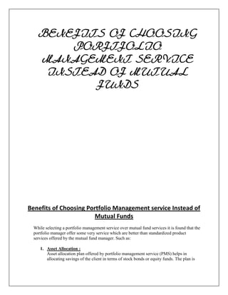 BENEFITS OF CHOOSING
        PORFTFOLIO
    MANAGEMENT SERVICE
     INSTEAD OF MUTUAL
           FUNDS




Benefits of Choosing Portfolio Management service Instead of
                        Mutual Funds
  While selecting a portfolio management service over mutual fund services it is found that the
  portfolio manager offer some very service which are better than standardized product
  services offered by the mutual fund manager. Such as:

     1. Asset Allocation :
        Asset allocation plan offered by portfolio management service (PMS) helps in
        allocating savings of the client in terms of stock bonds or equity funds. The plan is
 