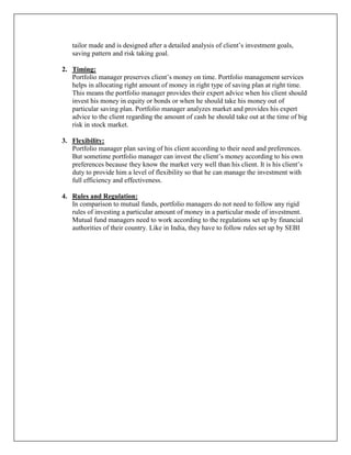 tailor made and is designed after a detailed analysis of client‟s investment goals,
   saving pattern and risk taking goal.

2. Timing:
   Portfolio manager preserves client‟s money on time. Portfolio management services
   helps in allocating right amount of money in right type of saving plan at right time.
   This means the portfolio manager provides their expert advice when his client should
   invest his money in equity or bonds or when he should take his money out of
   particular saving plan. Portfolio manager analyzes market and provides his expert
   advice to the client regarding the amount of cash he should take out at the time of big
   risk in stock market.

3. Flexibility:
   Portfolio manager plan saving of his client according to their need and preferences.
   But sometime portfolio manager can invest the client‟s money according to his own
   preferences because they know the market very well than his client. It is his client‟s
   duty to provide him a level of flexibility so that he can manage the investment with
   full efficiency and effectiveness.

4. Rules and Regulation:
   In comparison to mutual funds, portfolio managers do not need to follow any rigid
   rules of investing a particular amount of money in a particular mode of investment.
   Mutual fund managers need to work according to the regulations set up by financial
   authorities of their country. Like in India, they have to follow rules set up by SEBI
 
