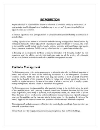 INTRODUCTION
As per definition of SEBI Portfolio means “a collection of securities owned by an investor”. It
represents the total holdings of securities belonging to any person". It comprises of different
types of assets and securities

In finance, a portfolio is an appropriate mix or collection of investments held by an institution or
an individual.

Holding a portfolio is a part of an investment and risk-limiting strategy called diversification. By
owning several assets, certain types of risk (in particular specific risk) can be reduced. The assets
in the portfolio could include stocks, bonds, options, warrants, gold certificates, real estate,
futures contracts, production facilities, or any other item that is expected to retain its value.

In building up an investment portfolio a financial institution will typically conduct its own
investment analysis, whilst a private individual may make use of the services of a financial
advisor or a financial institution which offers portfolio management services.




Portfolio Management
Portfolio management refers to the management or administration of a portfolio of securities to
protect and enhance the value of the underlying investment. It is the management of various
securities (shares, bonds etc) and other assets (e.g. real estate), to meet specified investment
goals for the benefit of the investors. It helps to reduce risk without sacrificing returns. It
involves a proper investment decision with regards to what to buy and sell. It involves proper
money management. It is also known as Investment Management

Portfolio management involves deciding what assets to include in the portfolio, given the goals
of the portfolio owner and changing economic conditions. Selection involves deciding what
assets to purchase, how many to purchase, when to purchase them, and what assets to divest.
These decisions always involve some sort of performance measurement, most typically expected
return on the portfolio, and the risk associated with this return (i.e. the standard deviation of the
return). Typically the expected return from portfolios of different asset bundles is compared.

The unique goals and circumstances of the investor must also be considered. Some investors are
more risk averse than others.

Mutual funds have developed particular techniques to optimize their portfolio holdings.
 