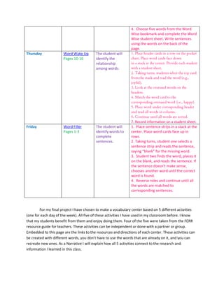 4. Choose five words from the Word
                                                                Wise bookmark and complete the Word
                                                                Wise student sheet. Write sentences
                                                                using the words on the back of the
                                                                page.
Thursday              Word Wake Up        The student will
                      Pages 10-16         identify the
                                          relationship
                                          among words.




                                                                7. Record information on a student sheet.
Friday                Word Filler         The student will      1. Place sentence strips in a stack at the
                      Pages 1-3           identify words to     center. Place word cards face up in
                                          complete              rows.
                                          sentences.            2. Taking turns, student one selects a
                                                                sentence strip and reads the sentence,
                                                                saying “blank” for the missing word.
                                                                3. Student two finds the word, places it
                                                                on the blank, and reads the sentence. If
                                                                the sentence doesn’t make sense,
                                                                chooses another word until the correct
                                                                word is found.
                                                                4. Reverse roles and continue until all
                                                                the words are matched to
                                                                corresponding sentences.



        For my final project I have chosen to make a vocabulary center based on 5 different activities
(one for each day of the week). All five of these activities I have used in my classroom before. I know
that my students benefit from them and enjoy doing them. Four of the five were taken from the FCRR
resource guide for teachers. These activities can be independent or done with a partner or group.
Embedded to this page are the links to the resources and directions of each center. These activities can
be created with different words, you don’t have to use the words that are already on it, and you can
recreate new ones. As a Narrative I will explain how all 5 activities connect to the research and
information I learned in this class.
 