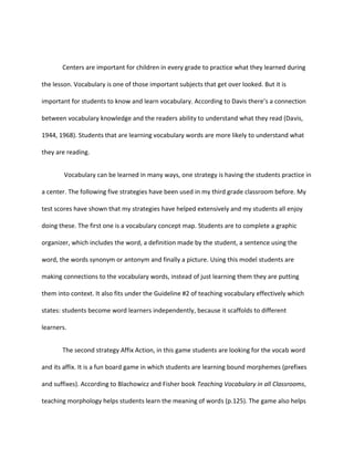 Centers are important for children in every grade to practice what they learned during

the lesson. Vocabulary is one of those important subjects that get over looked. But it is

important for students to know and learn vocabulary. According to Davis there’s a connection

between vocabulary knowledge and the readers ability to understand what they read (Davis,

1944, 1968). Students that are learning vocabulary words are more likely to understand what

they are reading.


        Vocabulary can be learned in many ways, one strategy is having the students practice in

a center. The following five strategies have been used in my third grade classroom before. My

test scores have shown that my strategies have helped extensively and my students all enjoy

doing these. The first one is a vocabulary concept map. Students are to complete a graphic

organizer, which includes the word, a definition made by the student, a sentence using the

word, the words synonym or antonym and finally a picture. Using this model students are

making connections to the vocabulary words, instead of just learning them they are putting

them into context. It also fits under the Guideline #2 of teaching vocabulary effectively which

states: students become word learners independently, because it scaffolds to different

learners.


       The second strategy Affix Action, in this game students are looking for the vocab word

and its affix. It is a fun board game in which students are learning bound morphemes (prefixes

and suffixes). According to Blachowicz and Fisher book Teaching Vocabulary in all Classrooms,

teaching morphology helps students learn the meaning of words (p.125). The game also helps
 