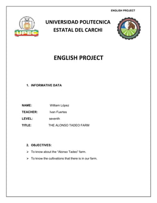 ENGLISH PROJECT



                UNIVERSIDAD POLITECNICA
                  ESTATAL DEL CARCHI



                      ENGLISH PROJECT


  1. INFORMATIVE DATA




NAME:              William López

TEACHER:           Ivan Fuertes

LEVEL:            seventh

TITLE:            THE ALONSO TADEO FARM




  2. OBJECTIVES:

   To know about the “Alonso Tadeo” farm.

   To know the cultivations that there is in our farm.
 