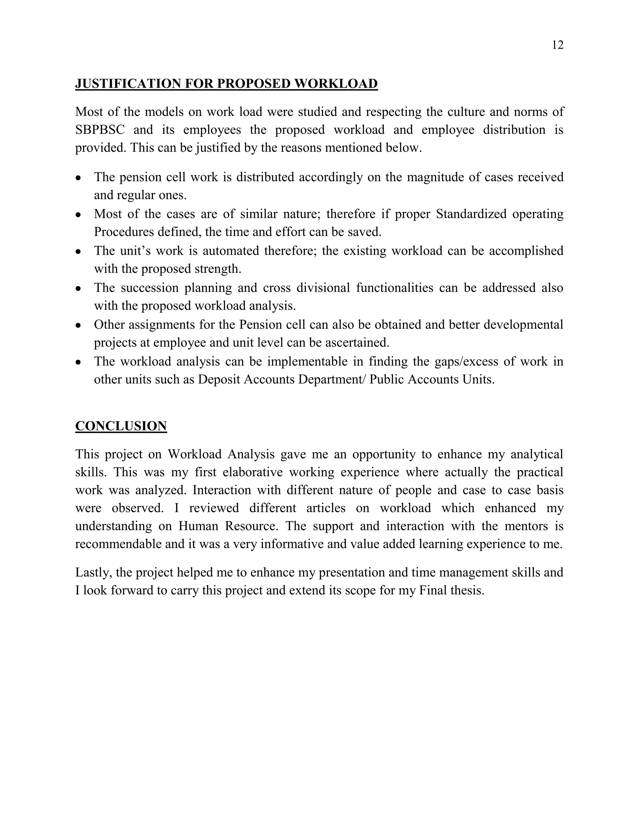 12


JUSTIFICATION FOR PROPOSED WORKLOAD

Most of the models on work load were studied and respecting the culture and norms of
SBPBSC and its employees the proposed workload and employee distribution is
provided. This can be justified by the reasons mentioned below.

   The pension cell work is distributed accordingly on the magnitude of cases received
   and regular ones.
   Most of the cases are of similar nature; therefore if proper Standardized operating
   Procedures defined, the time and effort can be saved.
   The unit’s work is automated therefore; the existing workload can be accomplished
   with the proposed strength.
   The succession planning and cross divisional functionalities can be addressed also
   with the proposed workload analysis.
   Other assignments for the Pension cell can also be obtained and better developmental
   projects at employee and unit level can be ascertained.
   The workload analysis can be implementable in finding the gaps/excess of work in
   other units such as Deposit Accounts Department/ Public Accounts Units.


CONCLUSION

This project on Workload Analysis gave me an opportunity to enhance my analytical
skills. This was my first elaborative working experience where actually the practical
work was analyzed. Interaction with different nature of people and case to case basis
were observed. I reviewed different articles on workload which enhanced my
understanding on Human Resource. The support and interaction with the mentors is
recommendable and it was a very informative and value added learning experience to me.

Lastly, the project helped me to enhance my presentation and time management skills and
I look forward to carry this project and extend its scope for my Final thesis.
 