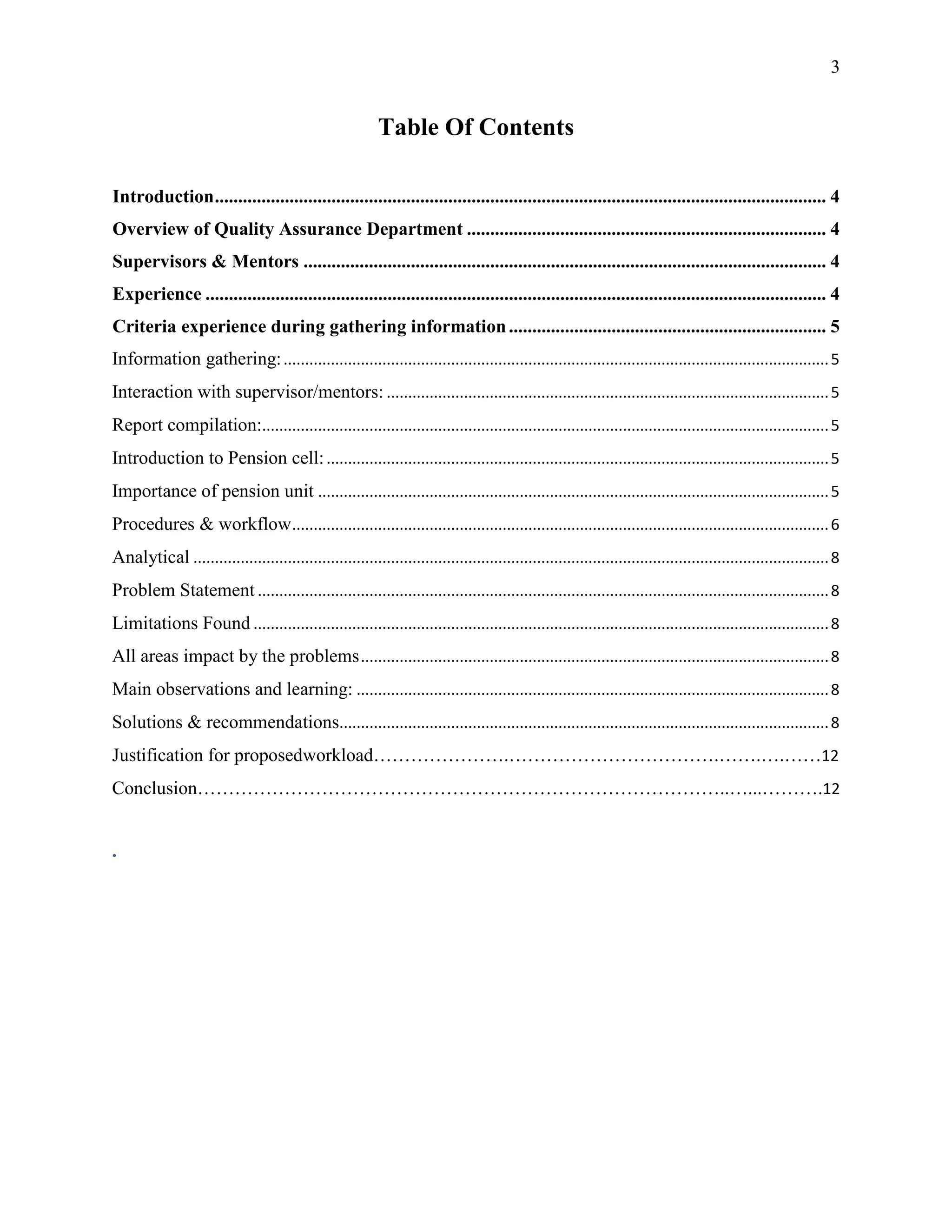 3


                                                          Table Of Contents

Introduction ................................................................................................................................... 4
Overview of Quality Assurance Department ............................................................................. 4
Supervisors & Mentors ................................................................................................................ 4
Experience ..................................................................................................................................... 4
Criteria experience during gathering information .................................................................... 5
Information gathering: ............................................................................................................................... 5
Interaction with supervisor/mentors: ....................................................................................................... 5
Report compilation:.................................................................................................................................... 5
Introduction to Pension cell: ..................................................................................................................... 5
Importance of pension unit ....................................................................................................................... 5
Procedures & workflow ............................................................................................................................. 6
Analytical .................................................................................................................................................... 8
Problem Statement ..................................................................................................................................... 8
Limitations Found ...................................................................................................................................... 8
All areas impact by the problems ............................................................................................................. 8
Main observations and learning: .............................................................................................................. 8
Solutions & recommendations.................................................................................................................. 8
Justification for proposedworkload………………….…………………………….…….….……12
Conclusion…………………………………………………………………………..…...……….12


.
 