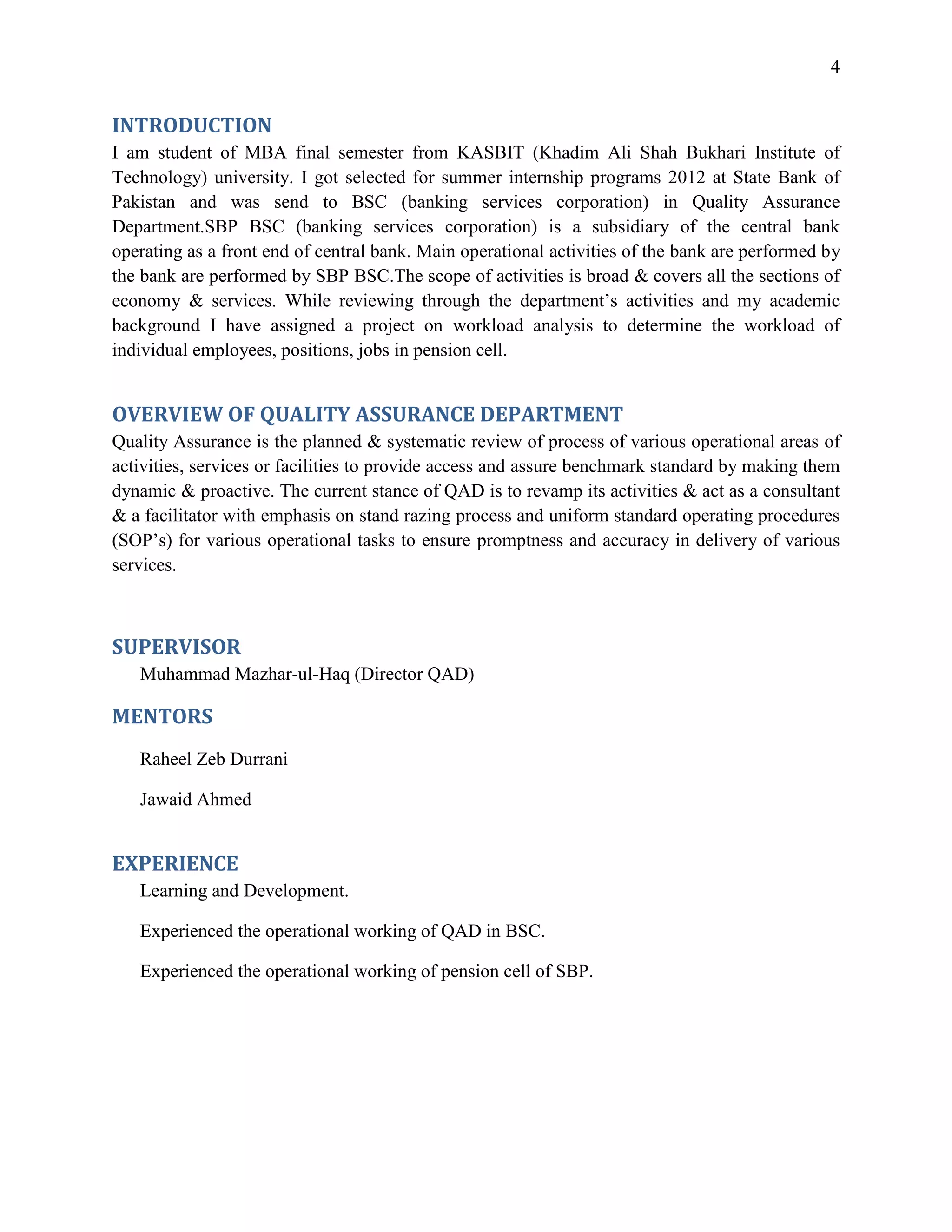 4


INTRODUCTION
I am student of MBA final semester from KASBIT (Khadim Ali Shah Bukhari Institute of
Technology) university. I got selected for summer internship programs 2012 at State Bank of
Pakistan and was send to BSC (banking services corporation) in Quality Assurance
Department.SBP BSC (banking services corporation) is a subsidiary of the central bank
operating as a front end of central bank. Main operational activities of the bank are performed by
the bank are performed by SBP BSC.The scope of activities is broad & covers all the sections of
economy & services. While reviewing through the department’s activities and my academic
background I have assigned a project on workload analysis to determine the workload of
individual employees, positions, jobs in pension cell.


OVERVIEW OF QUALITY ASSURANCE DEPARTMENT
Quality Assurance is the planned & systematic review of process of various operational areas of
activities, services or facilities to provide access and assure benchmark standard by making them
dynamic & proactive. The current stance of QAD is to revamp its activities & act as a consultant
& a facilitator with emphasis on stand razing process and uniform standard operating procedures
(SOP’s) for various operational tasks to ensure promptness and accuracy in delivery of various
services.



SUPERVISOR
   Muhammad Mazhar-ul-Haq (Director QAD)

MENTORS
   Raheel Zeb Durrani

   Jawaid Ahmed


EXPERIENCE
   Learning and Development.

   Experienced the operational working of QAD in BSC.

   Experienced the operational working of pension cell of SBP.
 