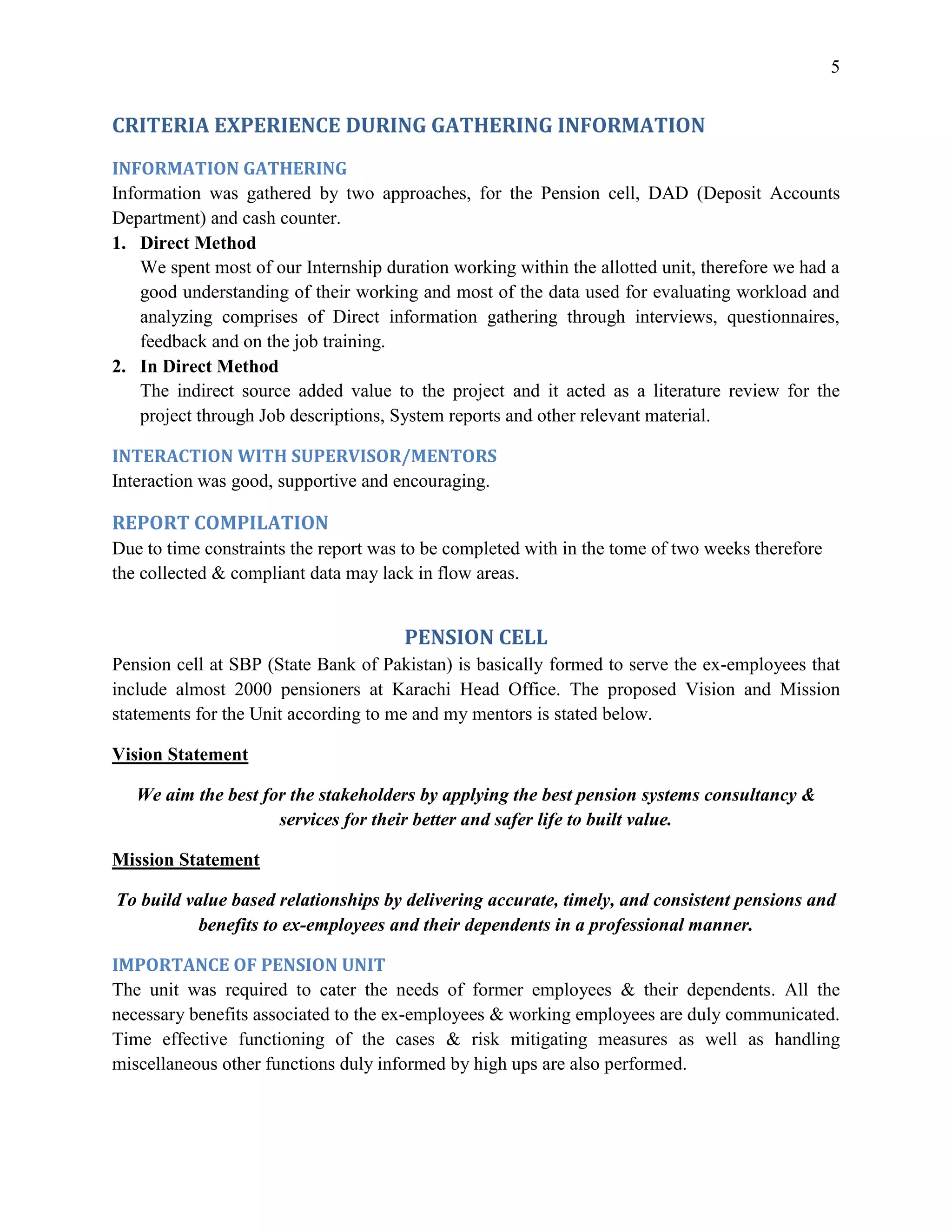 5


CRITERIA EXPERIENCE DURING GATHERING INFORMATION
INFORMATION GATHERING
Information was gathered by two approaches, for the Pension cell, DAD (Deposit Accounts
Department) and cash counter.
1. Direct Method
    We spent most of our Internship duration working within the allotted unit, therefore we had a
    good understanding of their working and most of the data used for evaluating workload and
    analyzing comprises of Direct information gathering through interviews, questionnaires,
    feedback and on the job training.
2. In Direct Method
    The indirect source added value to the project and it acted as a literature review for the
    project through Job descriptions, System reports and other relevant material.

INTERACTION WITH SUPERVISOR/MENTORS
Interaction was good, supportive and encouraging.

REPORT COMPILATION
Due to time constraints the report was to be completed with in the tome of two weeks therefore
the collected & compliant data may lack in flow areas.


                                      PENSION CELL
Pension cell at SBP (State Bank of Pakistan) is basically formed to serve the ex-employees that
include almost 2000 pensioners at Karachi Head Office. The proposed Vision and Mission
statements for the Unit according to me and my mentors is stated below.

Vision Statement

   We aim the best for the stakeholders by applying the best pension systems consultancy &
                     services for their better and safer life to built value.

Mission Statement

To build value based relationships by delivering accurate, timely, and consistent pensions and
           benefits to ex-employees and their dependents in a professional manner.

IMPORTANCE OF PENSION UNIT
The unit was required to cater the needs of former employees & their dependents. All the
necessary benefits associated to the ex-employees & working employees are duly communicated.
Time effective functioning of the cases & risk mitigating measures as well as handling
miscellaneous other functions duly informed by high ups are also performed.
 