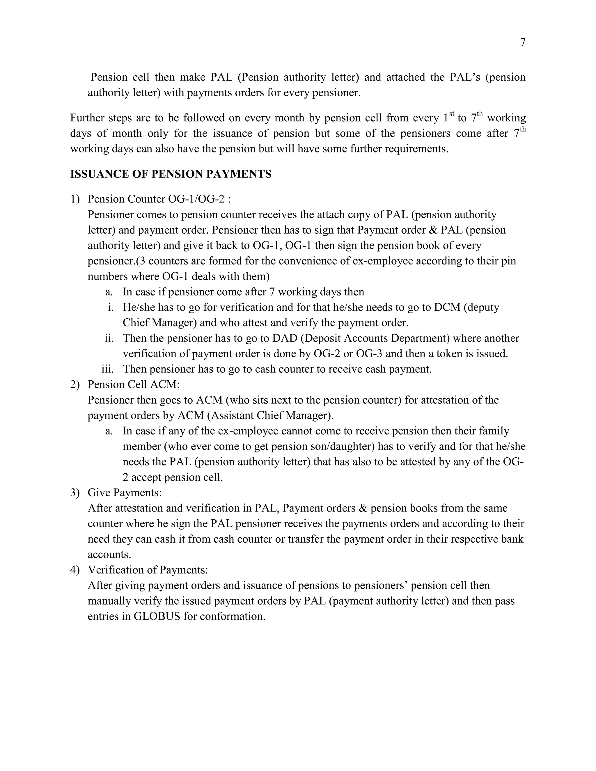 7


    Pension cell then make PAL (Pension authority letter) and attached the PAL’s (pension
   authority letter) with payments orders for every pensioner.

Further steps are to be followed on every month by pension cell from every 1 st to 7th working
days of month only for the issuance of pension but some of the pensioners come after 7th
working days can also have the pension but will have some further requirements.

ISSUANCE OF PENSION PAYMENTS

1) Pension Counter OG-1/OG-2 :
   Pensioner comes to pension counter receives the attach copy of PAL (pension authority
   letter) and payment order. Pensioner then has to sign that Payment order & PAL (pension
   authority letter) and give it back to OG-1, OG-1 then sign the pension book of every
   pensioner.(3 counters are formed for the convenience of ex-employee according to their pin
   numbers where OG-1 deals with them)
        a. In case if pensioner come after 7 working days then
         i. He/she has to go for verification and for that he/she needs to go to DCM (deputy
            Chief Manager) and who attest and verify the payment order.
        ii. Then the pensioner has to go to DAD (Deposit Accounts Department) where another
            verification of payment order is done by OG-2 or OG-3 and then a token is issued.
       iii. Then pensioner has to go to cash counter to receive cash payment.
2) Pension Cell ACM:
   Pensioner then goes to ACM (who sits next to the pension counter) for attestation of the
   payment orders by ACM (Assistant Chief Manager).
        a. In case if any of the ex-employee cannot come to receive pension then their family
            member (who ever come to get pension son/daughter) has to verify and for that he/she
            needs the PAL (pension authority letter) that has also to be attested by any of the OG-
            2 accept pension cell.
3) Give Payments:
   After attestation and verification in PAL, Payment orders & pension books from the same
   counter where he sign the PAL pensioner receives the payments orders and according to their
   need they can cash it from cash counter or transfer the payment order in their respective bank
   accounts.
4) Verification of Payments:
   After giving payment orders and issuance of pensions to pensioners’ pension cell then
   manually verify the issued payment orders by PAL (payment authority letter) and then pass
   entries in GLOBUS for conformation.
 