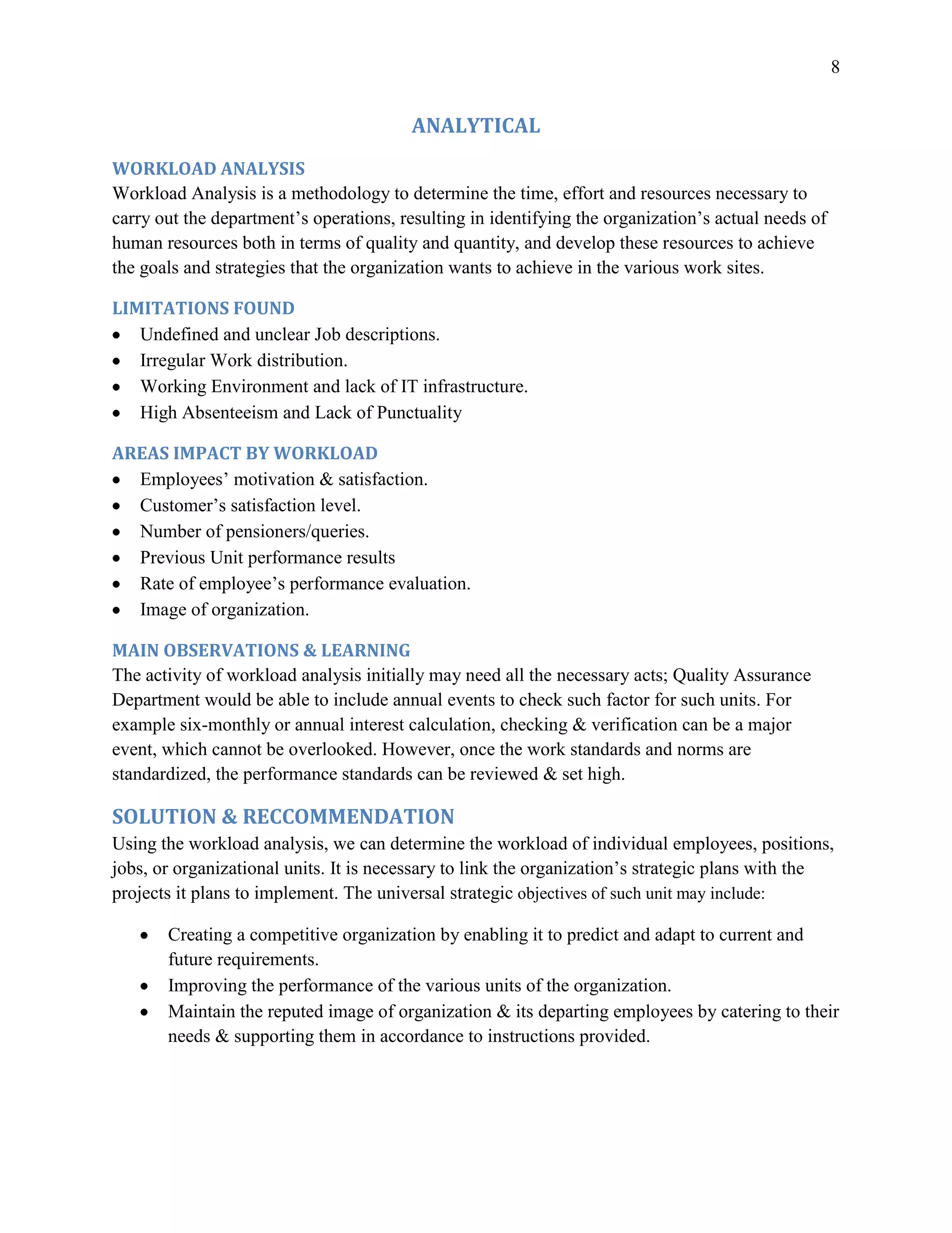 8


                                         ANALYTICAL
WORKLOAD ANALYSIS
Workload Analysis is a methodology to determine the time, effort and resources necessary to
carry out the department’s operations, resulting in identifying the organization’s actual needs of
human resources both in terms of quality and quantity, and develop these resources to achieve
the goals and strategies that the organization wants to achieve in the various work sites.

LIMITATIONS FOUND
   Undefined and unclear Job descriptions.
   Irregular Work distribution.
   Working Environment and lack of IT infrastructure.
   High Absenteeism and Lack of Punctuality

AREAS IMPACT BY WORKLOAD
  Employees’ motivation & satisfaction.
  Customer’s satisfaction level.
  Number of pensioners/queries.
  Previous Unit performance results
  Rate of employee’s performance evaluation.
  Image of organization.

MAIN OBSERVATIONS & LEARNING
The activity of workload analysis initially may need all the necessary acts; Quality Assurance
Department would be able to include annual events to check such factor for such units. For
example six-monthly or annual interest calculation, checking & verification can be a major
event, which cannot be overlooked. However, once the work standards and norms are
standardized, the performance standards can be reviewed & set high.

SOLUTION & RECCOMMENDATION
Using the workload analysis, we can determine the workload of individual employees, positions,
jobs, or organizational units. It is necessary to link the organization’s strategic plans with the
projects it plans to implement. The universal strategic objectives of such unit may include:

       Creating a competitive organization by enabling it to predict and adapt to current and
       future requirements.
       Improving the performance of the various units of the organization.
       Maintain the reputed image of organization & its departing employees by catering to their
       needs & supporting them in accordance to instructions provided.
 