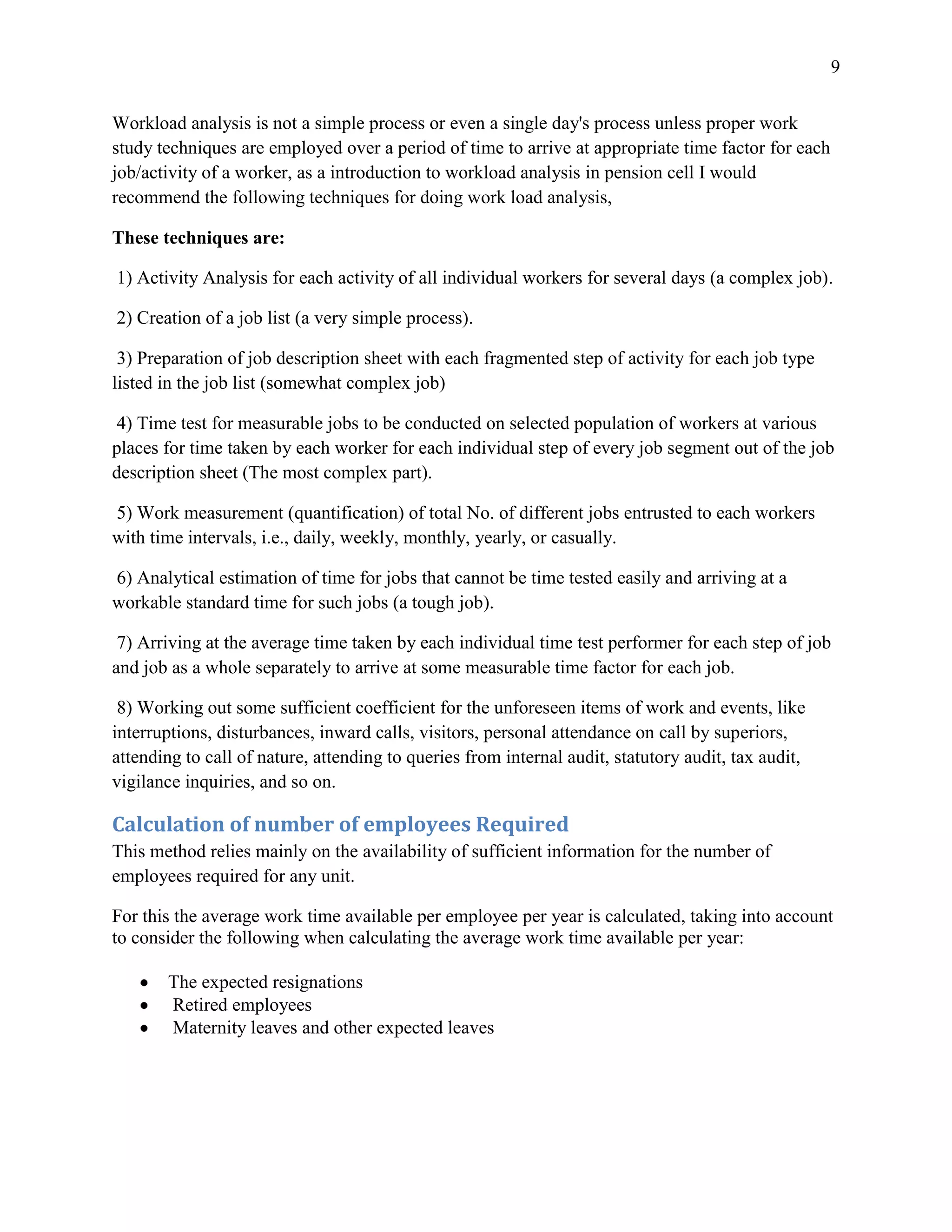 9


Workload analysis is not a simple process or even a single day's process unless proper work
study techniques are employed over a period of time to arrive at appropriate time factor for each
job/activity of a worker, as a introduction to workload analysis in pension cell I would
recommend the following techniques for doing work load analysis,

These techniques are:

1) Activity Analysis for each activity of all individual workers for several days (a complex job).

2) Creation of a job list (a very simple process).

 3) Preparation of job description sheet with each fragmented step of activity for each job type
listed in the job list (somewhat complex job)

 4) Time test for measurable jobs to be conducted on selected population of workers at various
places for time taken by each worker for each individual step of every job segment out of the job
description sheet (The most complex part).

5) Work measurement (quantification) of total No. of different jobs entrusted to each workers
with time intervals, i.e., daily, weekly, monthly, yearly, or casually.

6) Analytical estimation of time for jobs that cannot be time tested easily and arriving at a
workable standard time for such jobs (a tough job).

 7) Arriving at the average time taken by each individual time test performer for each step of job
and job as a whole separately to arrive at some measurable time factor for each job.

 8) Working out some sufficient coefficient for the unforeseen items of work and events, like
interruptions, disturbances, inward calls, visitors, personal attendance on call by superiors,
attending to call of nature, attending to queries from internal audit, statutory audit, tax audit,
vigilance inquiries, and so on.

Calculation of number of employees Required
This method relies mainly on the availability of sufficient information for the number of
employees required for any unit.

For this the average work time available per employee per year is calculated, taking into account
to consider the following when calculating the average work time available per year:

       The expected resignations
       Retired employees
       Maternity leaves and other expected leaves
 